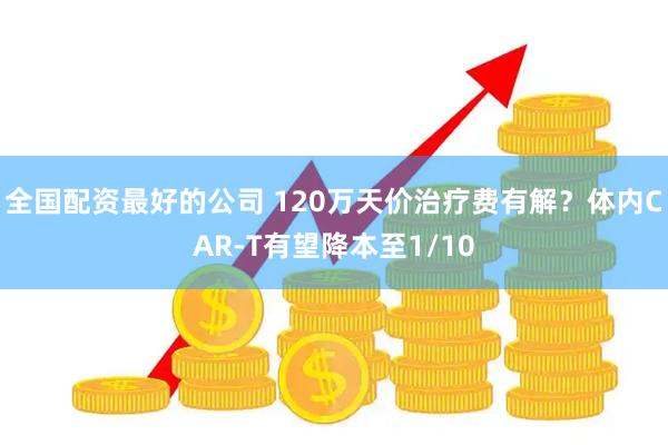 全国配资最好的公司 120万天价治疗费有解?体内CAR-T有望降本至1/10