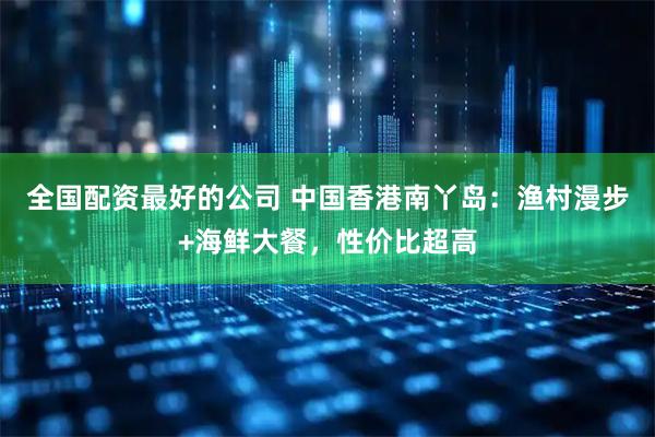 全国配资最好的公司 中国香港南丫岛：渔村漫步+海鲜大餐，性价比超高