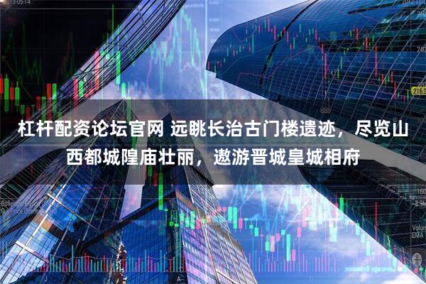 杠杆配资论坛官网 远眺长治古门楼遗迹,尽览山西都城隍庙壮丽,遨游晋城皇城相府